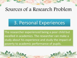 Sources of a Research Problem
3. Personal Experiences
The researcher experienced being a poor child but
excelled in academics. The researcher can make a
study about his experience and study the impact of
poverty to academic performance of pupils.
 