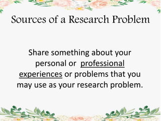 Sources of a Research Problem
Share something about your
personal or professional
experiences or problems that you
may use as your research problem.
 