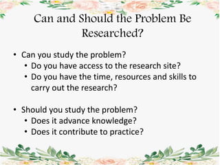 • Can you study the problem?
• Do you have access to the research site?
• Do you have the time, resources and skills to
carry out the research?
• Should you study the problem?
• Does it advance knowledge?
• Does it contribute to practice?
Can and Should the Problem Be
Researched?
 