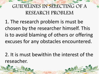 GUIDELINES IN SELECTING OF A
RESEARCH PROBLEM
1. The research problem is must be
chosen by the researcher himself. This
is to avoid blaming of others or offering
excuses for any obstacles encountered.
2. It is must bewithin the interest of the
reseacher.
 