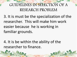 GUIDELINES IN SELECTION OF A
RESEARCH PROBLEM
3. It is must be the specialization of the
researcher. This will make him work
easier because he is working in
familiar grounds.
4. It is be within the ability of the
researcher to finance.
 