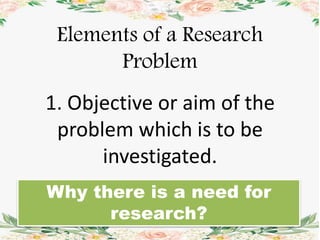Elements of a Research
Problem
1. Objective or aim of the
problem which is to be
investigated.
Why there is a need for
research?
 