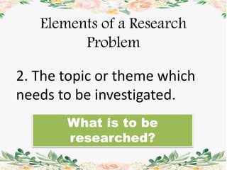 Elements of a Research
Problem
2. The topic or theme which
needs to be investigated.
What is to be
researched?
 