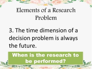 Elements of a Research
Problem
3. The time dimension of a
decision problem is always
the future.
When is the research to
be performed?
 