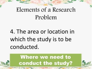 Elements of a Research
Problem
4. The area or location in
which the study is to be
conducted.
Where we need to
conduct the study?
 