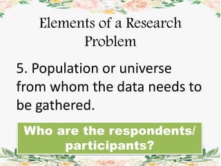 Elements of a Research
Problem
5. Population or universe
from whom the data needs to
be gathered.
Who are the respondents/
participants?
 