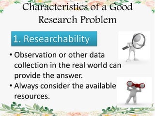 Characteristics of a Good
Research Problem
1.
• Observation or other data
collection in the real world can
provide the answer.
• Always consider the available
resources.
 