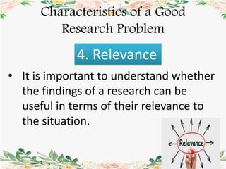 Characteristics of a Good
Research Problem
4. Relevance
• It is important to understand whether
the findings of a research can be
useful in terms of their relevance to
the situation.
 