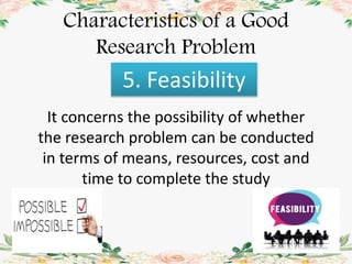 Characteristics of a Good
Research Problem
5. Feasibility
It concerns the possibility of whether
the research problem can be conducted
in terms of means, resources, cost and
time to complete the study
 