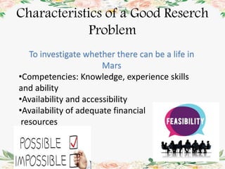 Characteristics of a Good Reserch
Problem
To investigate whether there can be a life in
Mars
•Competencies: Knowledge, experience skills
and ability
•Availability and accessibility
•Availability of adequate financial
resources
 