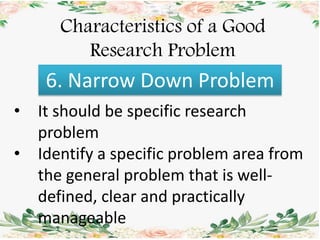 Characteristics of a Good
Research Problem
6. Narrow Down Problem
• It should be specific research
problem
• Identify a specific problem area from
the general problem that is well-
defined, clear and practically
manageable
 