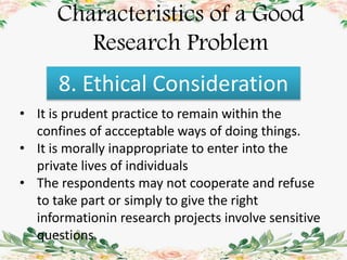 Characteristics of a Good
Research Problem
8. Ethical Consideration
• It is prudent practice to remain within the
confines of accceptable ways of doing things.
• It is morally inappropriate to enter into the
private lives of individuals
• The respondents may not cooperate and refuse
to take part or simply to give the right
informationin research projects involve sensitive
questions.
 