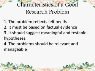 Characteristics of a Good
Research Problem
1. The problem reflects felt needs
2. It must be based on factual evidence
3. It should suggest meaningful and testable
hypotheses.
4. The problems should be relevant and
manageable
 
