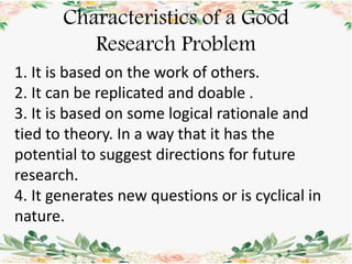 Characteristics of a Good
Research Problem
1. It is based on the work of others.
2. It can be replicated and doable .
3. It is based on some logical rationale and
tied to theory. In a way that it has the
potential to suggest directions for future
research.
4. It generates new questions or is cyclical in
nature.
 