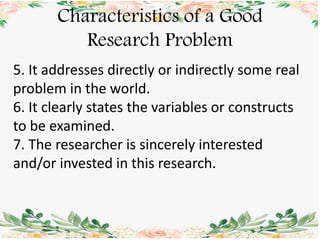 Characteristics of a Good
Research Problem
5. It addresses directly or indirectly some real
problem in the world.
6. It clearly states the variables or constructs
to be examined.
7. The researcher is sincerely interested
and/or invested in this research.
 