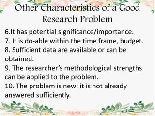 Other Characteristics of a Good
Research Problem
6.It has potential significance/importance.
7. It is do-able within the time frame, budget.
8. Sufficient data are available or can be
obtained.
9. The researcher’s methodological strengths
can be applied to the problem.
10. The problem is new; it is not already
answered sufficiently.
 