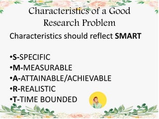 Characteristics of a Good
Research Problem
Characteristics should reflect SMART
•S-SPECIFIC
•M-MEASURABLE
•A-ATTAINABLE/ACHIEVABLE
•R-REALISTIC
•T-TIME BOUNDED
 