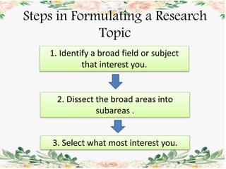 Steps in Formulating a Research
Topic
1. Identify a broad field or subject
that interest you.
2. Dissect the broad areas into
subareas .
3. Select what most interest you.
 