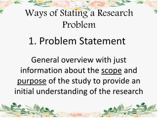 Ways of Stating a Research
Problem
1. Problem Statement
General overview with just
information about the scope and
purpose of the study to provide an
initial understanding of the research
 