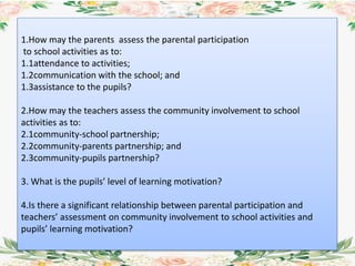 1.How may the parents assess the parental participation
to school activities as to:
1.1attendance to activities;
1.2communication with the school; and
1.3assistance to the pupils?
2.How may the teachers assess the community involvement to school
activities as to:
2.1community-school partnership;
2.2community-parents partnership; and
2.3community-pupils partnership?
3. What is the pupils’ level of learning motivation?
4.Is there a significant relationship between parental participation and
teachers’ assessment on community involvement to school activities and
pupils’ learning motivation?
 