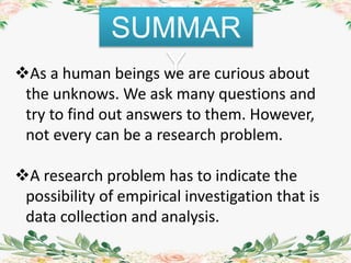 SUMMAR
YAs a human beings we are curious about
the unknows. We ask many questions and
try to find out answers to them. However,
not every can be a research problem.
A research problem has to indicate the
possibility of empirical investigation that is
data collection and analysis.
 