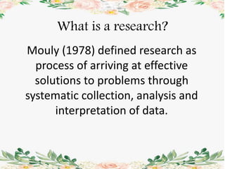 Mouly (1978) defined research as
process of arriving at effective
solutions to problems through
systematic collection, analysis and
interpretation of data.
What is a research?
 