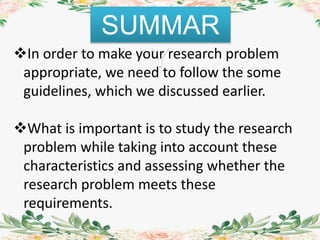 SUMMAR
YIn order to make your research problem
appropriate, we need to follow the some
guidelines, which we discussed earlier.
What is important is to study the research
problem while taking into account these
characteristics and assessing whether the
research problem meets these
requirements.
 