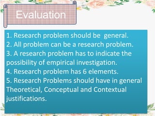 1. Research problem should be general.
2. All problem can be a research problem.
3. A research problem has to indicate the
possibility of empirical investigation.
4. Research problem has 6 elements.
5. Research Problems should have in general
Theoretical, Conceptual and Contextual
justifications.
Evaluation
 