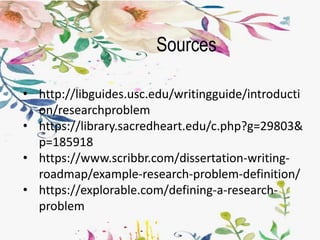 Sources
• http://libguides.usc.edu/writingguide/introducti
on/researchproblem
• https://library.sacredheart.edu/c.php?g=29803&
p=185918
• https://www.scribbr.com/dissertation-writing-
roadmap/example-research-problem-definition/
• https://explorable.com/defining-a-research-
problem
 