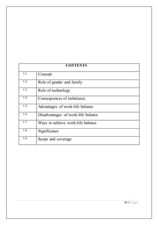 10 | P a g e
CONTENTS
1.1 Concept
1.2 Role of gender and family
1.3 Role of technology
1.4 Consequences of imbalance
1.5 Advantages of work-life balance
1.6 Disadvantages of work-life balance
1.7 Ways to achieve work-life balance
1.8 Significance
1.9 Scope and coverage
 