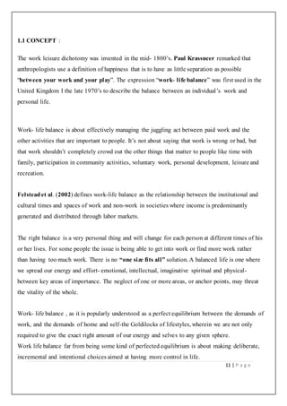 11 | P a g e
1.1 CONCEPT :
The work leisure dichotomy was invented in the mid- 1800’s. Paul Krassneer remarked that
anthropologists use a definition of happiness that is to have as little separation as possible
“between your work and your play”. The expression “work- life balance” was first used in the
United Kingdom I the late 1970’s to describe the balance between an individual’s work and
personal life.
Work- life balance is about effectively managing the juggling act between paid work and the
other activities that are important to people. It’s not about saying that work is wrong or bad, but
that work shouldn’t completely crowd out the other things that matter to people like time with
family, participation in community activities, voluntary work, personal development, leisure and
recreation.
Felstead et al. (2002) defines work-life balance as the relationship between the institutional and
cultural times and spaces of work and non-work in societies where income is predominantly
generated and distributed through labor markets.
The right balance is a very personal thing and will change for each person at different times of his
or her lives. For some people the issue is being able to get into work or find more work rather
than having too much work. There is no “one size fits all” solution. A balanced life is one where
we spread our energy and effort- emotional, intellectual, imaginative spiritual and physical-
between key areas of importance. The neglect of one or more areas, or anchor points, may threat
the vitality of the whole.
Work- life balance , as it is popularly understood as a perfect equilibrium between the demands of
work, and the demands of home and self-the Goldilocks of lifestyles, wherein we are not only
required to give the exact right amount of our energy and selves to any given sphere.
Work life balance far from being some kind of perfected equilibrium is about making deliberate,
incremental and intentional choices aimed at having more control in life.
 