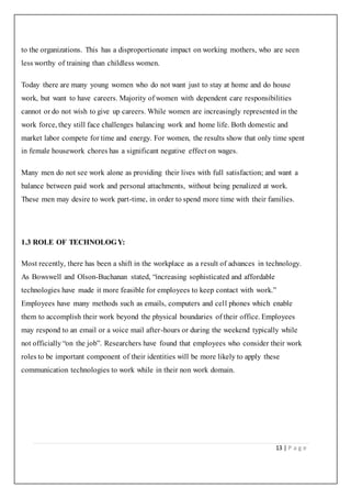 13 | P a g e
to the organizations. This has a disproportionate impact on working mothers, who are seen
less worthy of training than childless women.
Today there are many young women who do not want just to stay at home and do house
work, but want to have careers. Majority of women with dependent care responsibilities
cannot or do not wish to give up careers. While women are increasingly represented in the
work force, they still face challenges balancing work and home life. Both domestic and
market labor compete for time and energy. For women, the results show that only time spent
in female housework chores has a significant negative effect on wages.
Many men do not see work alone as providing their lives with full satisfaction; and want a
balance between paid work and personal attachments, without being penalized at work.
These men may desire to work part-time, in order to spend more time with their families.
1.3 ROLE OF TECHNOLOGY:
Most recently, there has been a shift in the workplace as a result of advances in technology.
As Bowswell and Olson-Buchanan stated, “increasing sophisticated and affordable
technologies have made it more feasible for employees to keep contact with work.”
Employees have many methods such as emails, computers and cell phones which enable
them to accomplish their work beyond the physical boundaries of their office. Employees
may respond to an email or a voice mail after-hours or during the weekend typically while
not officially “on the job”. Researchers have found that employees who consider their work
roles to be important component of their identities will be more likely to apply these
communication technologies to work while in their non work domain.
 