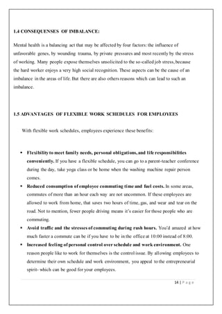 14 | P a g e
1.4 CONSEQUENSES OF IMBALANCE:
Mental health is a balancing act that may be affected by four factors: the influence of
unfavorable genes, by wounding trauma, by private pressures and most recently by the stress
of working. Many people expose themselves unsolicited to the so-called job stress, because
the hard worker enjoys a very high social recognition. These aspects can be the cause of an
imbalance in the areas of life. But there are also others reasons which can lead to such an
imbalance.
1.5 ADVANTAGES OF FLEXIBLE WORK SCHEDULES FOR EMPLOYEES
With flexible work schedules, employees experience these benefits:
 Flexibilityto meet family needs, personal obligations, and life responsibilities
conveniently. If you have a flexible schedule, you can go to a parent-teacher conference
during the day, take yoga class or be home when the washing machine repair person
comes.
 Reduced consumption of employee commuting time and fuel costs. In some areas,
commutes of more than an hour each way are not uncommon. If these employees are
allowed to work from home, that saves two hours of time, gas, and wear and tear on the
road. Not to mention, fewer people driving means it’s easier for those people who are
commuting.
 Avoid traffic and the stresses of commuting during rush hours. You’d amazed at how
much faster a commute can be if you have to be in the office at 10:00 instead of 8:00.
 Increased feeling of personal control over schedule and work environment. One
reason people like to work for themselves is the control issue. By allowing employees to
determine their own schedule and work environment, you appeal to the entrepreneurial
spirit- which can be good for your employees.
 