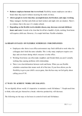15 | P a g e
 Reduces employee burnout due to overload. Flexibility means employees can take a
break when they need it without incurring the wrath of a boss.
 Allows people to work when they accomplishmost, feel freshest, and enjoy working.
Many managers feel that early birds are hard workers and night owls are slackers. There’s
no evidence that is the case- it’s simply cultural.
 Depending on the flexible work schedule chosen, may decrease external childcare
hours and costs. It needs to be clear that for all but a handful of jobs, working from home
still requires child care. However, if a couple both have flexible schedules.
1.6 DISADVANTAGES OF FLEXIBLE SCHEDULES FOR EMPLOYEES
 Employees who thrive in an office environment may find it difficult to work when his
colleagues don’t hold the same schedule. This is why many employers require core
days and core hours during which everyone is in the office.
 Working from home can often make neighbors and friends think you aren’t actually
working thus causing problems with relationships.
 There is no clear delineation between work and home. When you use flexible
schedules sometimes that means work all of the time. If your boss allows you the
flexibility to go to your child’s soccer game, then the boss may not feel guilty about
calling you at 9 30.
1.7 WAYS TO ACHIEVE WORK LIFE BALANCE:
“In our digitally driven world, it’s imperative to maintain a work life balance “. People need time
to think, relax and give themselves a break: otherwise productivity will decrease.
The following are the ways to feel more in control of work and life balance:
 