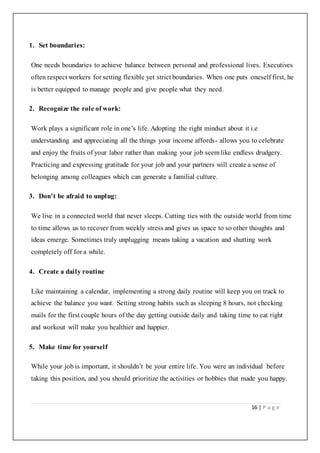 16 | P a g e
1. Set boundaries:
One needs boundaries to achieve balance between personal and professional lives. Executives
often respect workers for setting flexible yet strict boundaries. When one puts oneself first, he
is better equipped to manage people and give people what they need.
2. Recognize the role of work:
Work plays a significant role in one’s life. Adopting the right mindset about it i.e
understanding and appreciating all the things your income affords- allows you to celebrate
and enjoy the fruits of your labor rather than making your job seem like endless drudgery.
Practicing and expressing gratitude for your job and your partners will create a sense of
belonging among colleagues which can generate a familial culture.
3. Don’t be afraid to unplug:
We live in a connected world that never sleeps. Cutting ties with the outside world from time
to time allows us to recover from weekly stress and gives us space to so other thoughts and
ideas emerge. Sometimes truly unplugging means taking a vacation and shutting work
completely off for a while.
4. Create a daily routine
Like maintaining a calendar, implementing a strong daily routine will keep you on track to
achieve the balance you want. Setting strong habits such as sleeping 8 hours, not checking
mails for the first couple hours of the day getting outside daily and taking time to eat right
and workout will make you healthier and happier.
5. Make time for yourself
While your job is important, it shouldn’t be your entire life. You were an individual before
taking this position, and you should prioritize the activities or hobbies that made you happy.
 
