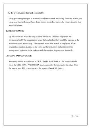 17 | P a g e
6. Be present, consistent and accountable
Being present requires you to be attentive at home at work and during free time. Where you
spend your time and energy has a direct connection to how successful you are in achieving
work life balance
1.8 SIGNIFICANCE:
By this research it would be easy to retain skilled and specialist employees and
professional staff. The organization would be benefited as there would be increase in the
performance and productivity. This research would also benefit to employees of the
organization such as decrease in the stress and burnout, more participation in the
management, reduction in the sickness and absenteeism, improvement in morale.
1.9 SCOPE AND COVERAGE:
The survey would be conducted in GIDC, SAVLI VADODARA. The research would
cover the GIDC SAVLI VADODARA employees only. The researcher has taken 80 as
the sample size. This research covers the aspects of work life balance.
 