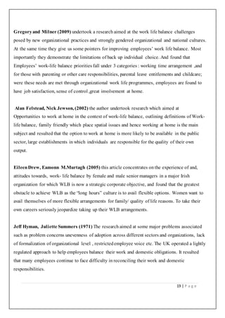 19 | P a g e
Gregoryand Milner (2009) undertook a research aimed at the work life balance challenges
posed by new organizational practices and strongly gendered organizational and national cultures.
At the same time they give us some pointers for improving employees’ work life balance. Most
importantly they demonstrate the limitations of back up individual choice. And found that
Employees’ work-life balance priorities fall under 3 categories : working time arrangement ,and
for those with parenting or other care responsibilities, parental leave entitlements and childcare;
were these needs are met through organizational work life programmes, employees are found to
have job satisfaction, sense of control ,great involvement at home.
Alan Felstead, Nick Jewson, (2002) the author undertook research which aimed at
Opportunities to work at home in the context of work-life balance, outlining definitions of Work-
life balance, family friendly which place spatial issues and hence working at home is the main
subject and resulted that the option to work at home is more likely to be available in the public
sector, large establishments in which individuals are responsible for the quality of their own
output.
EileenDrew, Eamonn M.Murtagh (2005) this article concentrates on the experience of and,
attitudes towards, work- life balance by female and male senior managers in a major Irish
organization for which WLB is now a strategic corporate objective, and found that the greatest
obstacle to achieve WLB as the “long hours” culture is to avail flexible options. Women want to
avail themselves of more flexible arrangements for family/ quality of life reasons. To take their
own careers seriously jeopardize taking up their WLB arrangements.
Jeff Hyman, Juliette Summers (1971) The research aimed at some major problems associated
such as problem concerns unevenness of adoption across different sectors and organizations, lack
of formalization of organizational level , restrictedemployee voice etc. The UK operated a lightly
regulated approach to help employees balance their work and domestic obligations. It resulted
that many employees continue to face difficulty in reconciling their work and domestic
responsibilities.
 