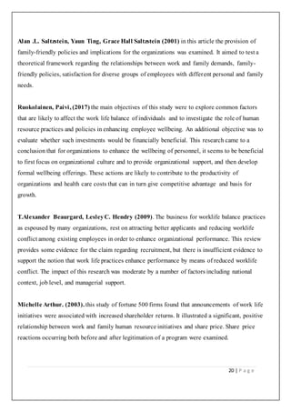 20 | P a g e
Alan .L. Saltzstein, Yaun Ting, Grace Hall Saltzstein (2001) in this article the provision of
family-friendly policies and implications for the organizations was examined. It aimed to test a
theoretical framework regarding the relationships between work and family demands, family-
friendly policies, satisfaction for diverse groups of employees with different personal and family
needs.
Ruokolainen, Paivi, (2017) the main objectives of this study were to explore common factors
that are likely to affect the work life balance of individuals and to investigate the role of human
resource practices and policies in enhancing employee wellbeing. An additional objective was to
evaluate whether such investments would be financially beneficial. This research came to a
conclusion that for organizations to enhance the wellbeing of personnel, it seems to be beneficial
to first focus on organizational culture and to provide organizational support, and then develop
formal wellbeing offerings. These actions are likely to contribute to the productivity of
organizations and health care costs that can in turn give competitive advantage and basis for
growth.
T.Alexander Beaurgard, LesleyC. Hendry (2009). The business for worklife balance practices
as espoused by many organizations, rest on attracting better applicants and reducing worklife
conflict among existing employees in order to enhance organizational performance. This review
provides some evidence for the claim regarding recruitment, but there is insufficient evidence to
support the notion that work life practices enhance performance by means of reduced worklife
conflict. The impact of this research was moderate by a number of factors including national
context, job level, and managerial support.
Michelle Arthur. (2003). this study of fortune 500 firms found that announcements of work life
initiatives were associated with increased shareholder returns. It illustrated a significant, positive
relationship between work and family human resource initiatives and share price. Share price
reactions occurring both before and after legitimation of a program were examined.
 