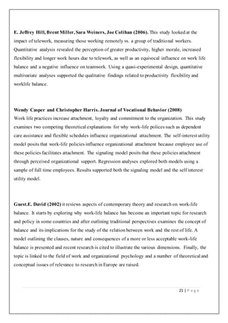 21 | P a g e
E. Jeffrey Hill, Brent Miller, Sara Weiners, Joe Colihan (2006). This study looked at the
impact of telework, measuring those working remotely vs. a group of traditional workers.
Quantitative analysis revealed the perception of greater productivity, higher morale, increased
flexibility and longer work hours due to telework, as well as an equivocal influence on work life
balance and a negative influence on teamwork. Using a quasi-experimental design, quantitative
multivariate analyses supported the qualitative findings related to productivity flexibility and
worklife balance.
Wendy Casper and Christopher Harris. Journal of Vocational Behavior (2008)
Work life practices increase attachment, loyalty and commitment to the organization. This study
examines two competing theoretical explanations for why work-life polices such as dependent
care assistance and flexible schedules influence organizational attachment. The self-interest utility
model posits that work-life policies influence organizational attachment because employee use of
these policies facilitates attachment. The signaling model posits that these policies attachment
through perceived organizational support. Regression analyses explored both models using a
sample of full time employees. Results supported both the signaling model and the self interest
utility model.
Guest.E. David (2002) it reviews aspects of contemporary theory and research on work-life
balance. It starts by exploring why work-life balance has become an important topic for research
and policy in some countries and after outlining traditional perspectives examines the concept of
balance and its implications for the study of the relation between work and the rest of life. A
model outlining the clauses, nature and consequences of a more or less acceptable work-life
balance is presented and recent research is cited to illustrate the various dimensions. Finally, the
topic is linked to the field of work and organizational psychology and a number of theoretical and
conceptual issues of relevance to research in Europe are raised.
 
