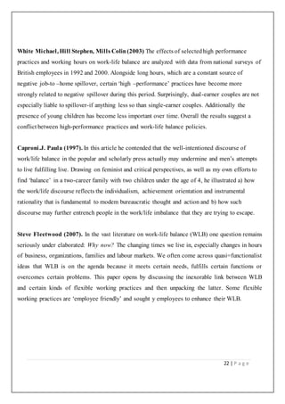 22 | P a g e
White Michael, Hill Stephen, Mills Colin(2003) The effects of selectedhigh performance
practices and working hours on work-life balance are analyzed with data from national surveys of
British employees in 1992 and 2000. Alongside long hours, which are a constant source of
negative job-to –home spillover, certain ‘high –performance’ practices have become more
strongly related to negative spillover during this period. Surprisingly, dual-earner couples are not
especially liable to spillover-if anything less so than single-earner couples. Additionally the
presence of young children has become less important over time. Overall the results suggest a
conflict between high-performance practices and work-life balance policies.
Caproni.J. Paula (1997). In this article he contended that the well-intentioned discourse of
work/life balance in the popular and scholarly press actually may undermine and men’s attempts
to live fulfilling live. Drawing on feminist and critical perspectives, as well as my own efforts to
find ‘balance’ in a two-career family with two children under the age of 4, he illustrated a) how
the work/life discourse reflects the individualism, achievement orientation and instrumental
rationality that is fundamental to modem bureaucratic thought and action and b) how such
discourse may further entrench people in the work/life imbalance that they are trying to escape.
Steve Fleetwood (2007). In the vast literature on work-life balance (WLB) one question remains
seriously under elaborated: Why now? The changing times we live in, especially changes in hours
of business, organizations, families and labour markets. We often come across quasi=functionalist
ideas that WLB is on the agenda because it meets certain needs, fulfills certain functions or
overcomes certain problems. This paper opens by discussing the inexorable link between WLB
and certain kinds of flexible working practices and then unpacking the latter. Some flexible
working practices are ‘employee friendly’ and sought y employees to enhance their WLB.
 