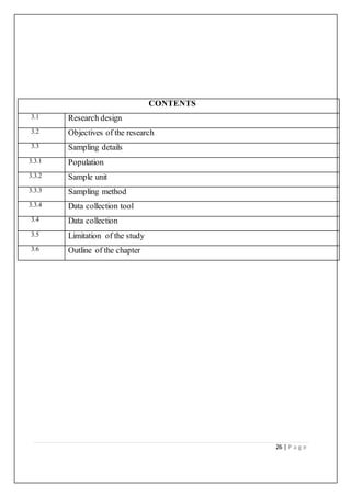 26 | P a g e
CONTENTS
3.1 Research design
3.2 Objectives of the research
3.3 Sampling details
3.3.1 Population
3.3.2 Sample unit
3.3.3 Sampling method
3.3.4 Data collection tool
3.4 Data collection
3.5 Limitation of the study
3.6 Outline of the chapter
 