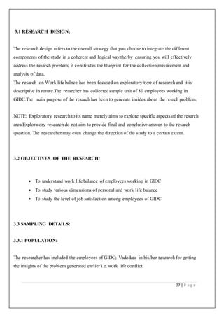 27 | P a g e
3.1 RESEARCH DESIGN:
The research design refers to the overall strategy that you choose to integrate the different
components of the study in a coherent and logical way,therby ensuring you will effectively
address the resarch problem; it constitutes the blueprint for the collection,mesurement and
analysis of data.
The resarch on Work life balnce has been focused on exploratory type of research and it is
descriptive in nature.The reasrcher has collectedsample unit of 80 employees working in
GIDC.The main purpose of the resarch has been to generate insides about the resrch problem.
NOTE: Exploratory research to its name merely aims to explore specific aspects of the resarch
area.Exploratory research do not aim to provide final and conclusive answer to the resarch
question. The researcher may even change the directionof the study to a certain extent.
3.2 OBJECTIVES OF THE RESEARCH:
 To understand work life balance of employees working in GIDC
 To study various dimensions of personal and work life balance
 To study the level of job satisfaction among employees of GIDC
3.3 SAMPLING DETAILS:
3.3.1 POPULATION:
The researcher has included the employees of GIDC; Vadodara in his/her research for getting
the insights of the problem generated earlier i.e. work life conflict.
 