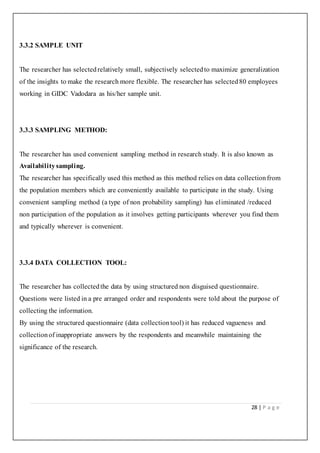 28 | P a g e
3.3.2 SAMPLE UNIT
The researcher has selectedrelatively small, subjectively selectedto maximize generalization
of the insights to make the research more flexible. The researcher has selected80 employees
working in GIDC Vadodara as his/her sample unit.
3.3.3 SAMPLING METHOD:
The researcher has used convenient sampling method in research study. It is also known as
Availabilitysampling.
The researcher has specifically used this method as this method relies on data collectionfrom
the population members which are conveniently available to participate in the study. Using
convenient sampling method (a type of non probability sampling) has eliminated /reduced
non participation of the population as it involves getting participants wherever you find them
and typically wherever is convenient.
3.3.4 DATA COLLECTION TOOL:
The researcher has collectedthe data by using structured non disguised questionnaire.
Questions were listed in a pre arranged order and respondents were told about the purpose of
collecting the information.
By using the structured questionnaire (data collectiontool) it has reduced vagueness and
collectionof inappropriate answers by the respondents and meanwhile maintaining the
significance of the research.
 