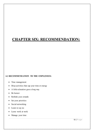 61 | P a g e
CHAPTER SIX: RECOMMENDATION:
6.1 RECOMMENDATION TO THE EMPLOYEES:
 Time management
 Drop activities that sap your time or energy
 A little relaxation goes a long way
 Be honest
 Rethink your errands
 Set your priorities
 Social networking
 Learn to say no
 Leave work at work
 Manage your time
 
