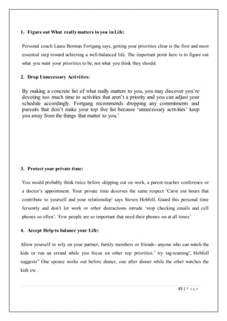 63 | P a g e
1. Figure out What reallymatters to you inLife:
Personal coach Laura Berman Fortgang says, getting your priorities clear is the first and most
essential step toward achieving a well-balanced life. The important point here is to figure out
what you want your priorities to be, not what you think they should.
2. Drop Unnecessary Activities:
By making a concrete list of what really matters to you, you may discover you’re
devoting too much time to activities that aren’t a priority and you can adjust your
schedule accordingly. Fortgang recommends dropping any commitments and
pursuits that don’t make your top five list because ‘unnecessary activities’ keep
you away from the things that matter to you.’
3. Protect your private time:
You would probably think twice before skipping out on work, a parent-teacher conference or
a doctor’s appointment. Your private time deserves the same respect ‘Carve out hours that
contribute to yourself and your relationship’ says Steven Hobfoll. Guard this personal time
fervently and don’t let work or other distractions intrude ‘stop checking emails and cell
phones so often’. ‘Few people are so important that need their phones on at all times’
4. Accept Help to balance your Life:
Allow yourself to rely on your partner, family members or friends- anyone who can watch the
kids or run an errand while you focus on other top priorities.’ try tag-teaming’, Hobfoll
suggests” One spouse works out before dinner, one after dinner while the other watches the
kids etc .
 