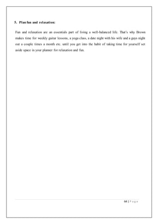 64 | P a g e
5. Plan fun and relaxation:
Fun and relaxation are an essentials part of living a well-balanced life. That’s why Brown
makes time for weekly guitar lessons, a yoga class, a date night with his wife and a guys night
out a couple times a month etc. until you get into the habit of taking time for yourself set
aside space in your planner for relaxation and fun.
 