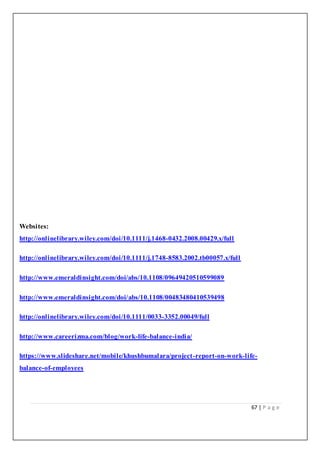 67 | P a g e
Websites:
http://onlinelibrary.wiley.com/doi/10.1111/j.1468-0432.2008.00429.x/full
http://onlinelibrary.wiley.com/doi/10.1111/j.1748-8583.2002.tb00057.x/full
http://www.emeraldinsight.com/doi/abs/10.1108/09649420510599089
http://www.emeraldinsight.com/doi/abs/10.1108/00483480410539498
http://onlinelibrary.wiley.com/doi/10.1111/0033-3352.00049/full
http://www.careerizma.com/blog/work-life-balance-india/
https://www.slideshare.net/mobile/khushbumalara/project-report-on-work-life-
balance-of-employees
 