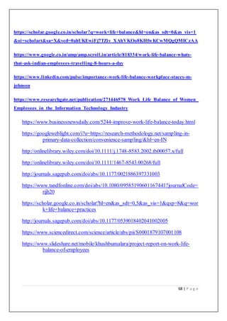 68 | P a g e
https://scholar.google.co.in/scholar?q=work+life+balance&hl=en&as_sdt=0&as_vis=1
&oi=scholart&sa=X&ved=0ahUKEwiFj7TZiv_XAhVKOo8KHfwKCwMQgQMICzAA
https://www.google.co.in/amp/amp.scroll.in/article/818334/work-life-balance-whats-
that-ask-indian-employees-travelling-8-hours-a-day
https://www.linkedin.com/pulse/importance-work-life-balance-workplace-stacey-m-
johnson
https://www.researchgate.net/publication/271446578_Work_Life_Balance_of_Women_
Employees_in_the_Information_Technology_Industry
https://www.businessnewsdaily.com/5244-improve-work-life-balance-today.html
https://googleweblight.com/i?u=https://research-methodology.net/sampling-in-
primary-data-collection/convenience-sampling/&hl=en-IN
http://onlinelibrary.wiley.com/doi/10.1111/j.1748-8583.2002.tb00057.x/full
http://onlinelibrary.wiley.com/doi/10.1111/1467-8543.00268/full
http://journals.sagepub.com/doi/abs/10.1177/0021886397331003
https://www.tandfonline.com/doi/abs/10.1080/09585190601167441?journalCode=
rijh20
https://scholar.google.co.in/scholar?hl=en&as_sdt=0,5&as_vis=1&qsp=8&q=wor
k+life+balance+practices
http://journals.sagepub.com/doi/abs/10.1177/0539018402041002005
https://www.sciencedirect.com/science/article/abs/pii/S0001879107001108
https://www.slideshare.net/mobile/khushbumalara/project-report-on-work-life-
balance-of-employees
 