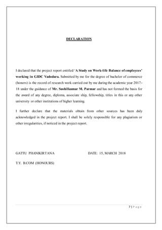 7 | P a g e
DECLARATION
I declared that the project report entitled ‘A Study on Work-life Balance of employees’
working in GIDC Vadodara. Submitted by me for the degree of bachelor of commerce
(honors) is the record of research work carried out by me during the academic year 2017-
18 under the guidance of Mr. Sushilkumar M. Parmar and has not formed the basis for
the award of any degree, diploma, associate ship, fellowship, titles in this or any other
university or other institutions of higher learning.
I further declare that the materials obtain from other sources has been duly
acknowledged in the project report. I shall be solely responsible for any plagiarism or
other irregularities, if noticed in the project report.
GATTU PHANIKIRTANA DATE: 15, MARCH 2018
T.Y. B.COM (HONOURS)
 