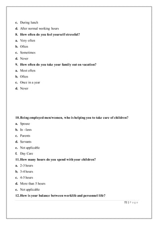 72 | P a g e
c. During lunch
d. After normal working hours
8. How often do you feel yourself stressful?
a. Very often
b. Often
c. Sometimes
d. Never
9. How often do you take your family out on vacation?
a. Most often
b. Often
c. Once in a year
d. Never
10.Being employed men/women, who is helping you to take care of children?
a. Spouse
b. In –laws
c. Parents
d. Servants
e. Not applicable
f. Day Care
11.How many hours do you spend withyour children?
a. 2-3 hours
b. 3-4 hours
c. 4-5 hours
d. More than 5 hours
e. Not applicable
12.How is your balance between worklife and personnel life?
 